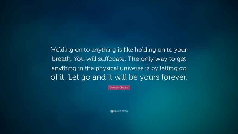 Deepak Chopra Quote: “Holding on to anything is like holding on to your breath. You will suffocate. The only way to get anything in the physical universe is by letting go of it. Let go and it will be yours forever.”