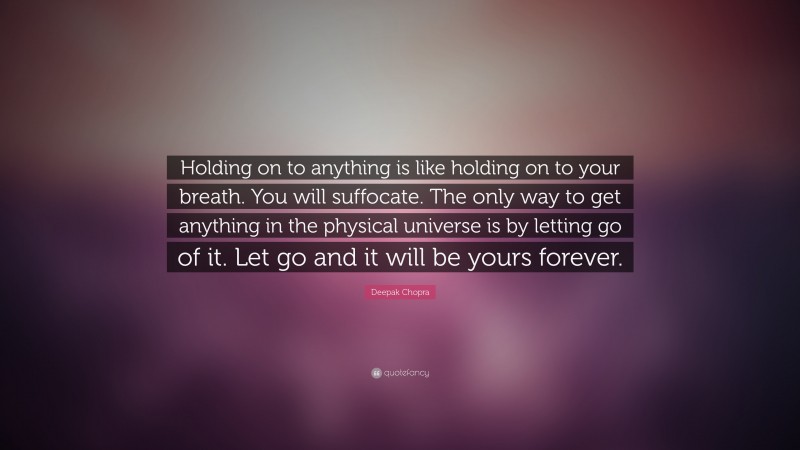 Deepak Chopra Quote: “Holding on to anything is like holding on to your breath. You will suffocate. The only way to get anything in the physical universe is by letting go of it. Let go and it will be yours forever.”
