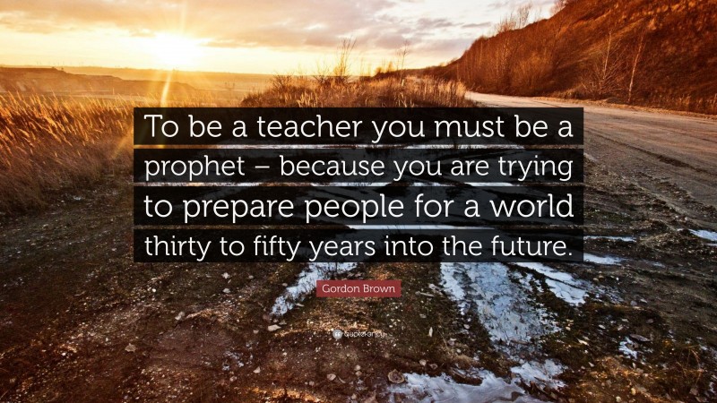 Gordon Brown Quote: “To be a teacher you must be a prophet – because you are trying to prepare people for a world thirty to fifty years into the future.”