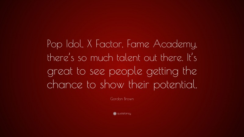 Gordon Brown Quote: “Pop Idol, X Factor, Fame Academy, there’s so much talent out there. It’s great to see people getting the chance to show their potential.”