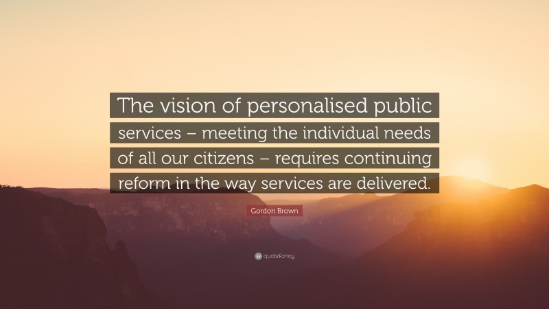 Gordon Brown Quote: “The vision of personalised public services – meeting the individual needs of all our citizens – requires continuing reform in the way services are delivered.”