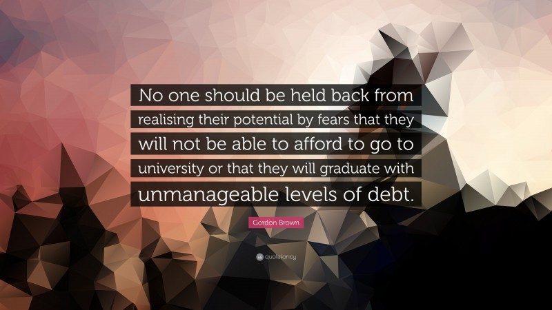 Gordon Brown Quote: “No one should be held back from realising their potential by fears that they will not be able to afford to go to university or that they will graduate with unmanageable levels of debt.”