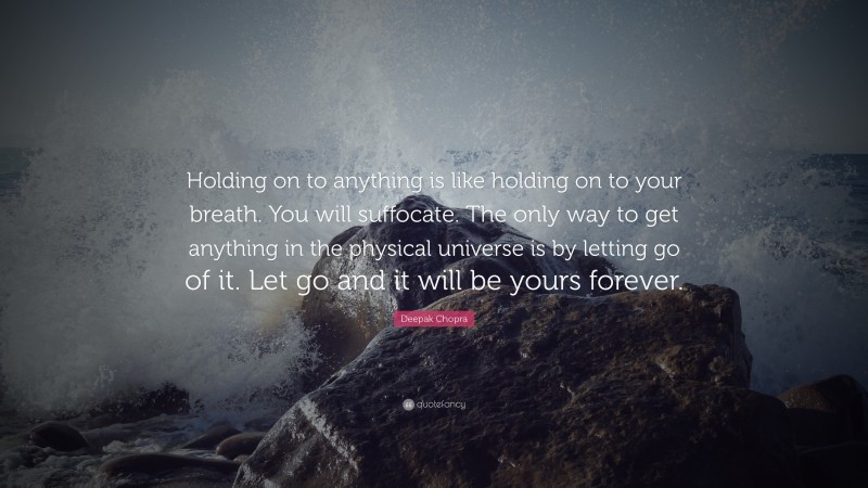 Deepak Chopra Quote: “Holding on to anything is like holding on to your breath. You will suffocate. The only way to get anything in the physical universe is by letting go of it. Let go and it will be yours forever.”