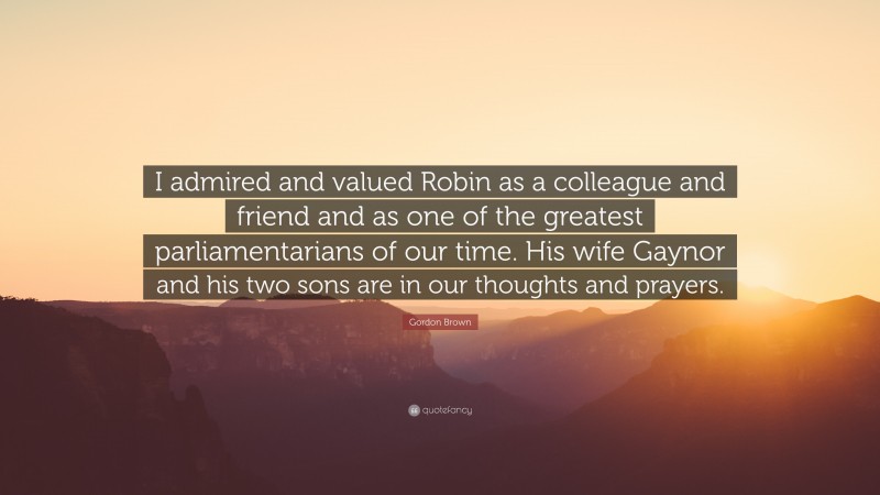 Gordon Brown Quote: “I admired and valued Robin as a colleague and friend and as one of the greatest parliamentarians of our time. His wife Gaynor and his two sons are in our thoughts and prayers.”