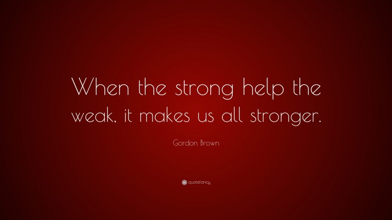 Gordon Brown Quote: “When the strong help the weak, it makes us all stronger.”