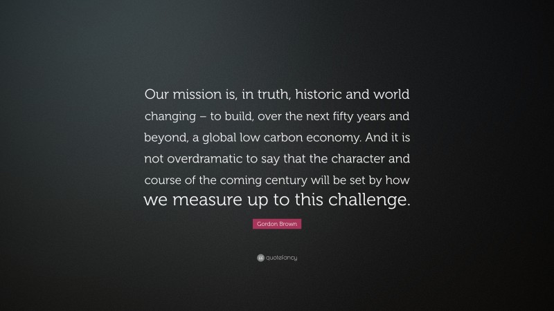 Gordon Brown Quote: “Our mission is, in truth, historic and world changing – to build, over the next fifty years and beyond, a global low carbon economy. And it is not overdramatic to say that the character and course of the coming century will be set by how we measure up to this challenge.”