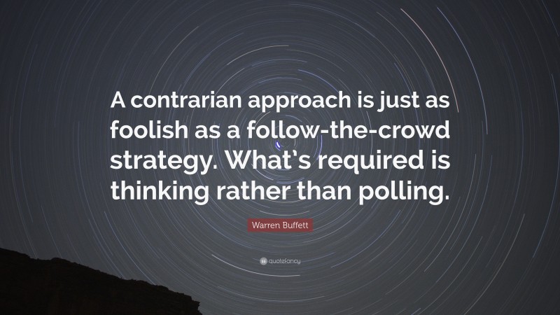 Warren Buffett Quote: “A contrarian approach is just as foolish as a follow-the-crowd strategy. What’s required is thinking rather than polling.”