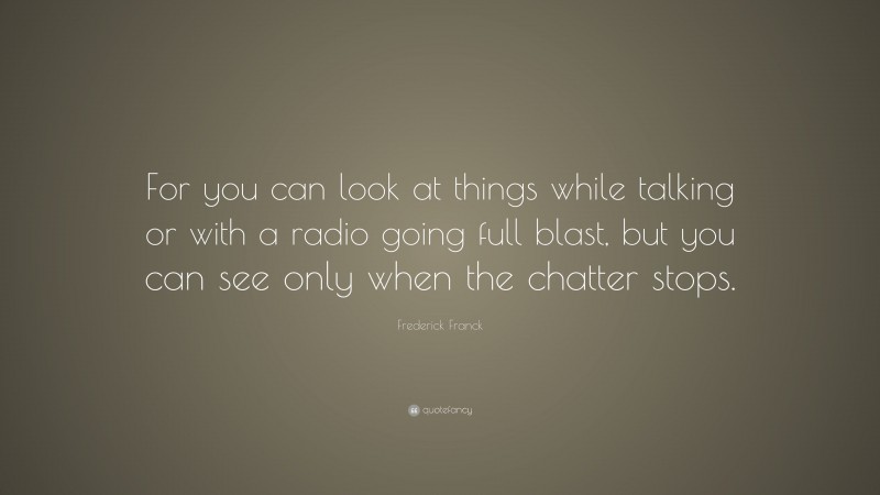 Frederick Franck Quote: “For you can look at things while talking or with a radio going full blast, but you can see only when the chatter stops.”