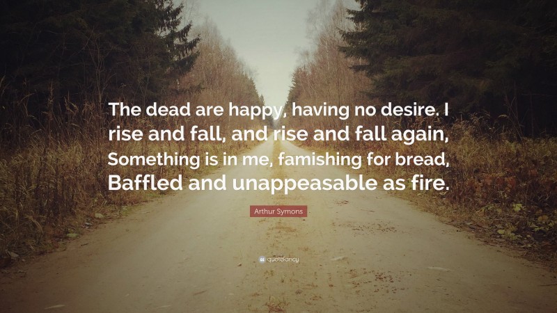 Arthur Symons Quote: “The dead are happy, having no desire. I rise and fall, and rise and fall again, Something is in me, famishing for bread, Baffled and unappeasable as fire.”