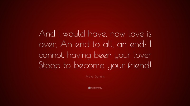 Arthur Symons Quote: “And I would have, now love is over, An end to all, an end: I cannot, having been your lover Stoop to become your friend!”