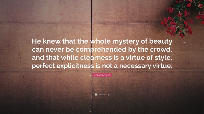 Arthur Symons Quote: “He knew that the whole mystery of beauty can never be comprehended by the crowd, and that while clearness is a virtue of style, perfect explicitness is not a necessary virtue.”