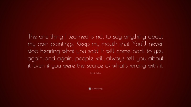 Frank Stella Quote: “The one thing I learned is not to say anything about my own paintings. Keep my mouth shut. You’ll never stop hearing what you said. It will come back to you again and again, people will always tell you about it. Even if you were the source of what’s wrong with it.”
