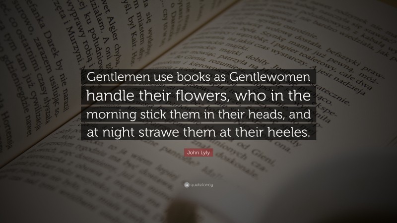 John Lyly Quote: “Gentlemen use books as Gentlewomen handle their flowers, who in the morning stick them in their heads, and at night strawe them at their heeles.”
