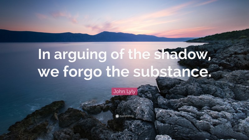 John Lyly Quote: “In arguing of the shadow, we forgo the substance.”