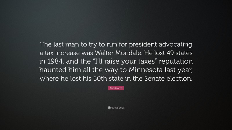 Dick Morris Quote: “The last man to try to run for president advocating a tax increase was Walter Mondale. He lost 49 states in 1984, and the “I’ll raise your taxes” reputation haunted him all the way to Minnesota last year, where he lost his 50th state in the Senate election.”