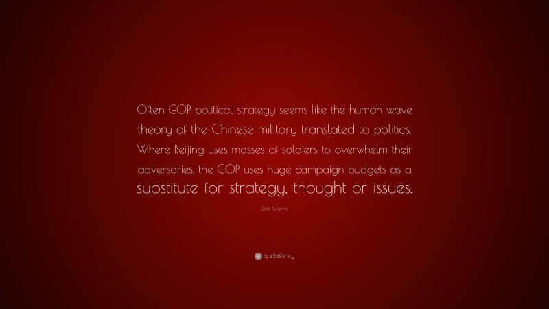 Dick Morris Quote: “Often GOP political strategy seems like the human wave theory of the Chinese military translated to politics. Where Beijing uses masses of soldiers to overwhelm their adversaries, the GOP uses huge campaign budgets as a substitute for strategy, thought or issues.”