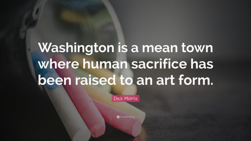 Dick Morris Quote: “Washington is a mean town where human sacrifice has been raised to an art form.”