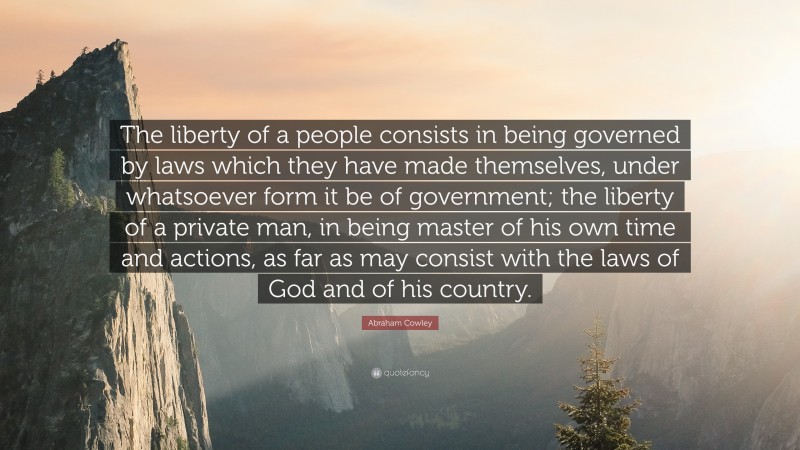 Abraham Cowley Quote: “The liberty of a people consists in being governed by laws which they have made themselves, under whatsoever form it be of government; the liberty of a private man, in being master of his own time and actions, as far as may consist with the laws of God and of his country.”