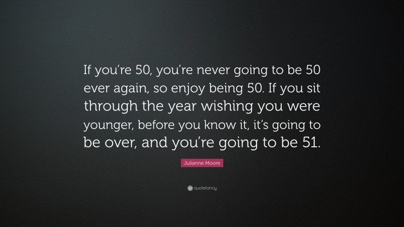 Julianne Moore Quote: “If you’re 50, you’re never going to be 50 ever again, so enjoy being 50. If you sit through the year wishing you were younger, before you know it, it’s going to be over, and you’re going to be 51.”