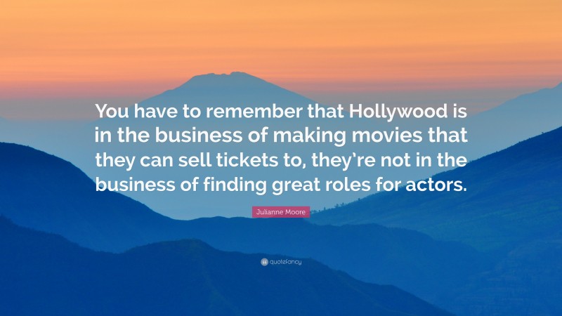 Julianne Moore Quote: “You have to remember that Hollywood is in the business of making movies that they can sell tickets to, they’re not in the business of finding great roles for actors.”