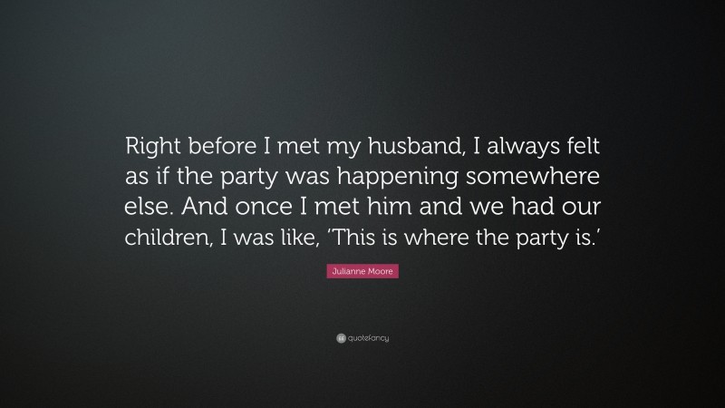 Julianne Moore Quote: “Right before I met my husband, I always felt as if the party was happening somewhere else. And once I met him and we had our children, I was like, ‘This is where the party is.’”
