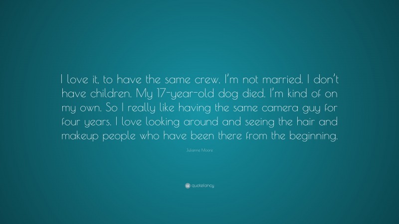 Julianne Moore Quote: “I love it, to have the same crew. I’m not married. I don’t have children. My 17-year-old dog died. I’m kind of on my own. So I really like having the same camera guy for four years. I love looking around and seeing the hair and makeup people who have been there from the beginning.”