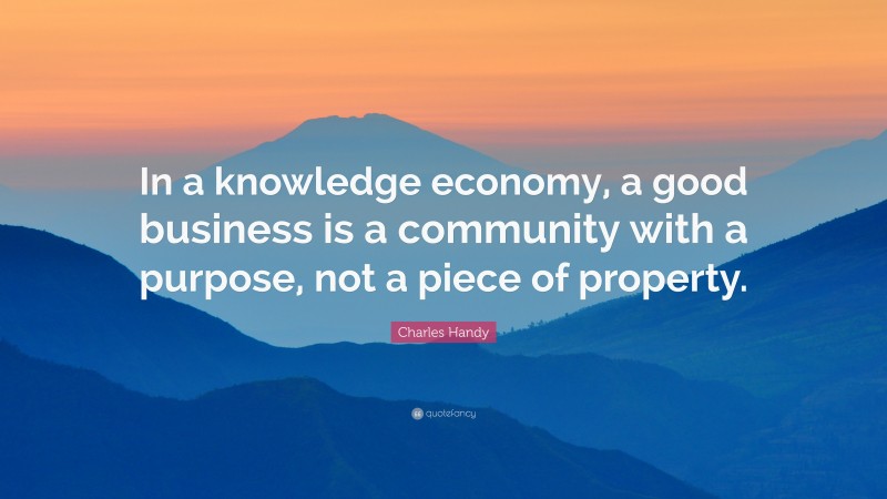 Charles Handy Quote: “In a knowledge economy, a good business is a community with a purpose, not a piece of property.”