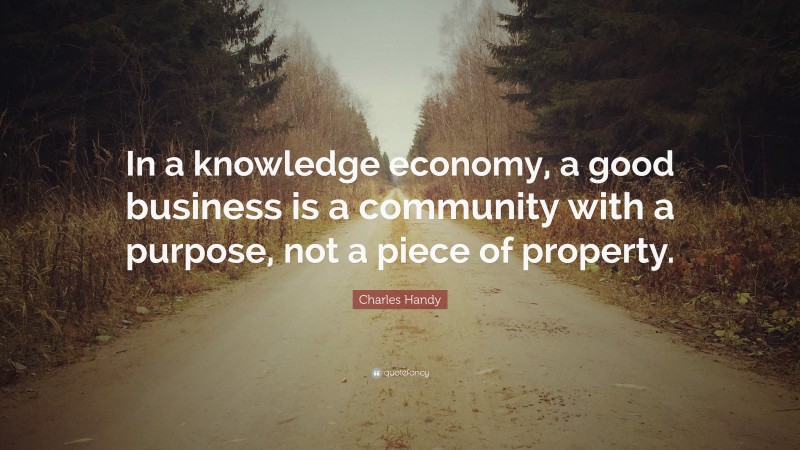 Charles Handy Quote: “In a knowledge economy, a good business is a community with a purpose, not a piece of property.”