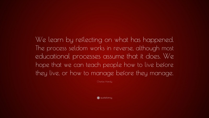 Charles Handy Quote: “We learn by reflecting on what has happened. The process seldom works in reverse, although most educational processes assume that it does. We hope that we can teach people how to live before they live, or how to manage before they manage.”