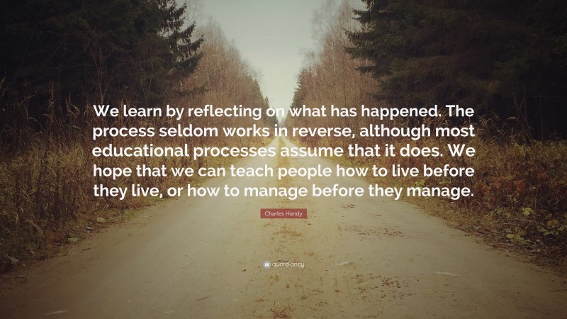 Charles Handy Quote: “We learn by reflecting on what has happened. The process seldom works in reverse, although most educational processes assume that it does. We hope that we can teach people how to live before they live, or how to manage before they manage.”