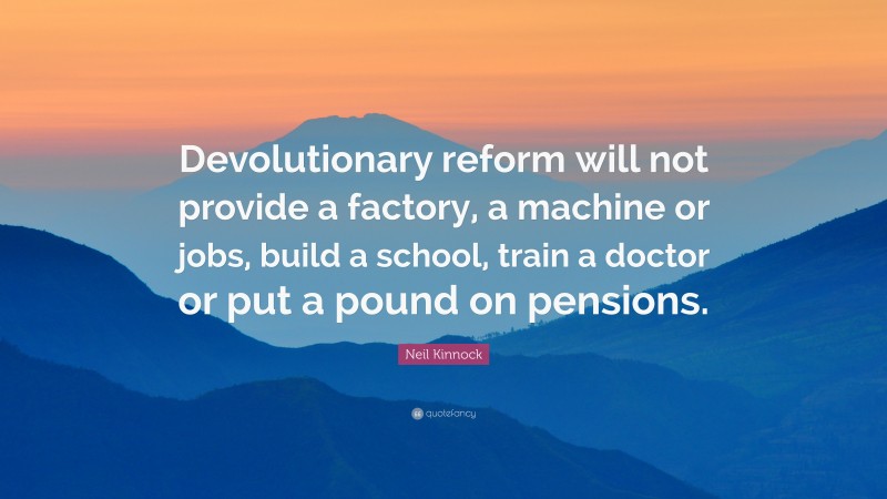 Neil Kinnock Quote: “Devolutionary reform will not provide a factory, a machine or jobs, build a school, train a doctor or put a pound on pensions.”