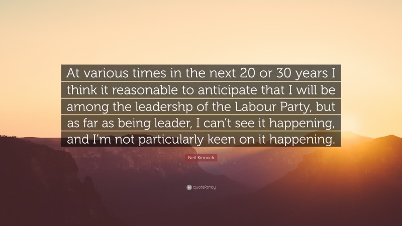 Neil Kinnock Quote: “At various times in the next 20 or 30 years I think it reasonable to anticipate that I will be among the leadershp of the Labour Party, but as far as being leader, I can’t see it happening, and I’m not particularly keen on it happening.”