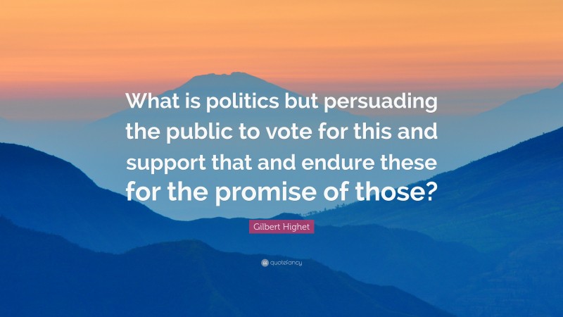 Gilbert Highet Quote: “What is politics but persuading the public to vote for this and support that and endure these for the promise of those?”