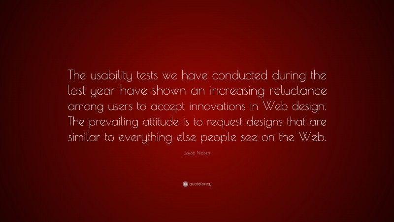 Jakob Nielsen Quote: “The usability tests we have conducted during the last year have shown an increasing reluctance among users to accept innovations in Web design. The prevailing attitude is to request designs that are similar to everything else people see on the Web.”
