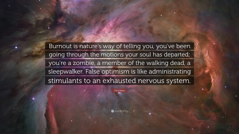 Sam Keen Quote: “Burnout is nature’s way of telling you, you’ve been going through the motions your soul has departed; you’re a zombie, a member of the walking dead, a sleepwalker. False optimism is like administrating stimulants to an exhausted nervous system.”