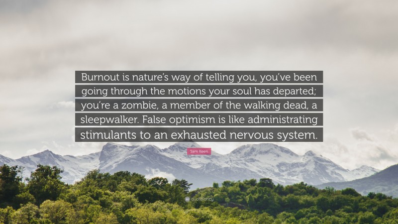 Sam Keen Quote: “Burnout is nature’s way of telling you, you’ve been going through the motions your soul has departed; you’re a zombie, a member of the walking dead, a sleepwalker. False optimism is like administrating stimulants to an exhausted nervous system.”