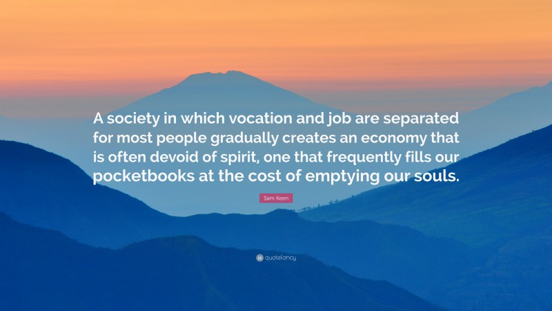 Sam Keen Quote: “A society in which vocation and job are separated for most people gradually creates an economy that is often devoid of spirit, one that frequently fills our pocketbooks at the cost of emptying our souls.”