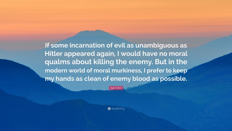 Sam Keen Quote: “If some incarnation of evil as unambiguous as Hitler appeared again, I would have no moral qualms about killing the enemy. But in the modern world of moral murkiness, I prefer to keep my hands as clean of enemy blood as possible.”