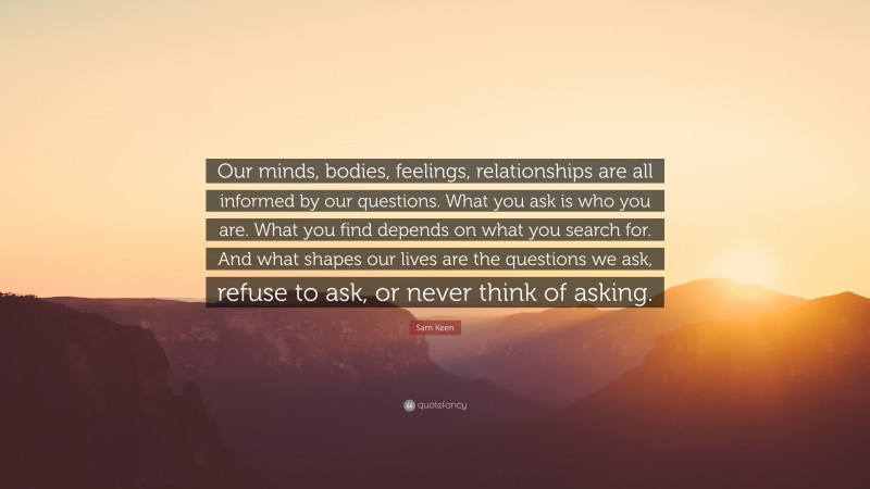 Sam Keen Quote: “Our minds, bodies, feelings, relationships are all informed by our questions. What you ask is who you are. What you find depends on what you search for. And what shapes our lives are the questions we ask, refuse to ask, or never think of asking.”