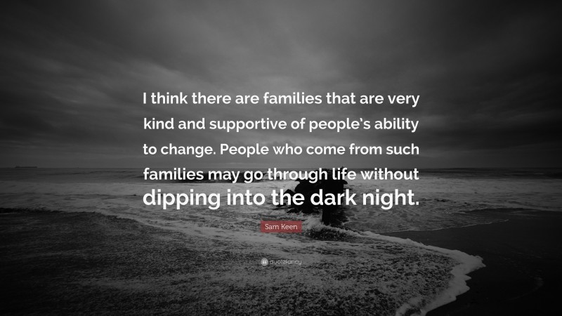 Sam Keen Quote: “I think there are families that are very kind and supportive of people’s ability to change. People who come from such families may go through life without dipping into the dark night.”