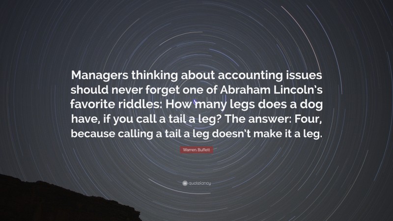 Warren Buffett Quote: “Managers thinking about accounting issues should never forget one of Abraham Lincoln’s favorite riddles: How many legs does a dog have, if you call a tail a leg? The answer: Four, because calling a tail a leg doesn’t make it a leg.”
