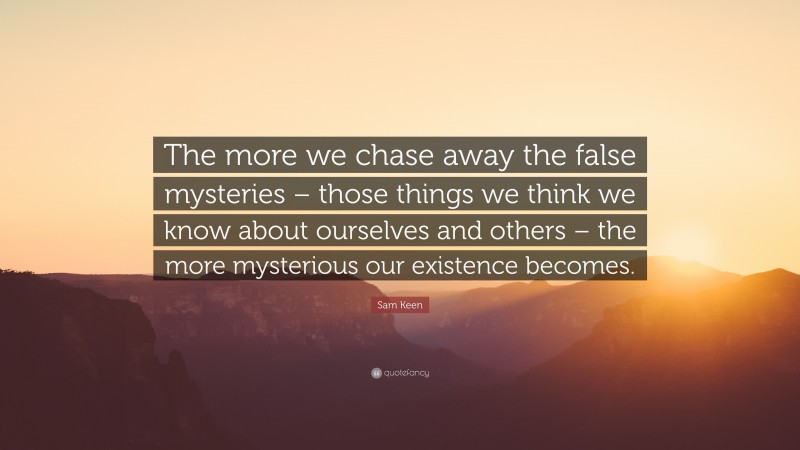 Sam Keen Quote: “The more we chase away the false mysteries – those things we think we know about ourselves and others – the more mysterious our existence becomes.”