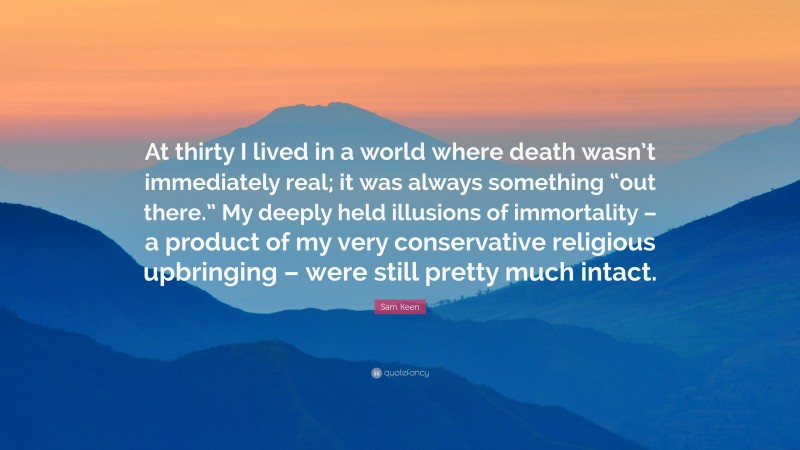 Sam Keen Quote: “At thirty I lived in a world where death wasn’t immediately real; it was always something “out there.” My deeply held illusions of immortality – a product of my very conservative religious upbringing – were still pretty much intact.”