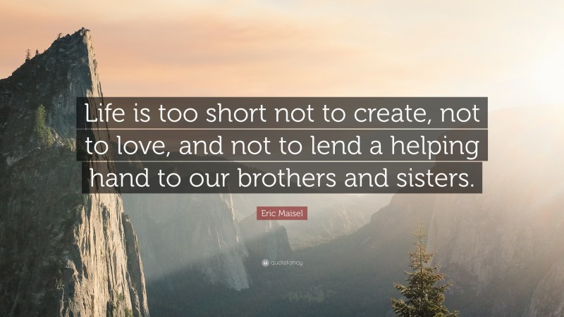 Eric Maisel Quote: “Life is too short not to create, not to love, and not to lend a helping hand to our brothers and sisters.”