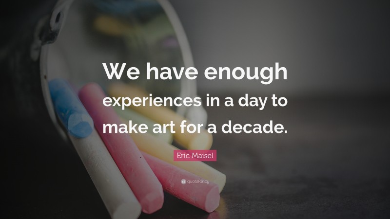 Eric Maisel Quote: “We have enough experiences in a day to make art for a decade.”
