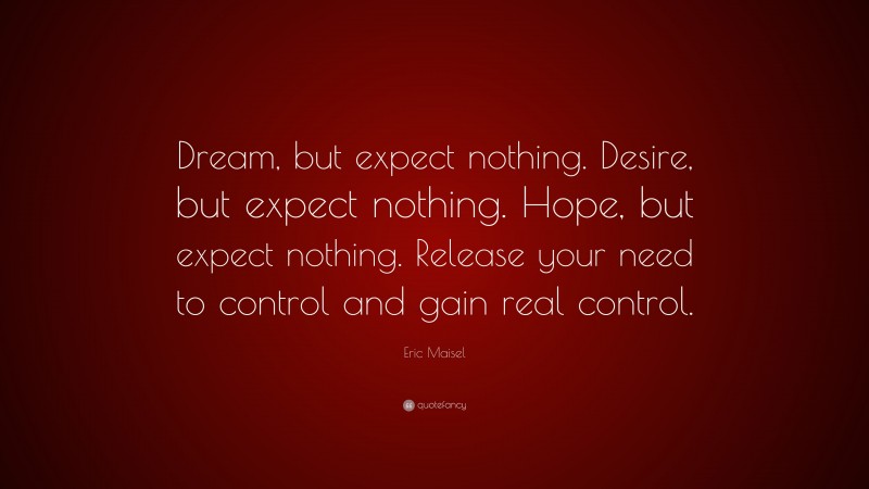 Eric Maisel Quote: “Dream, but expect nothing. Desire, but expect nothing. Hope, but expect nothing. Release your need to control and gain real control.”