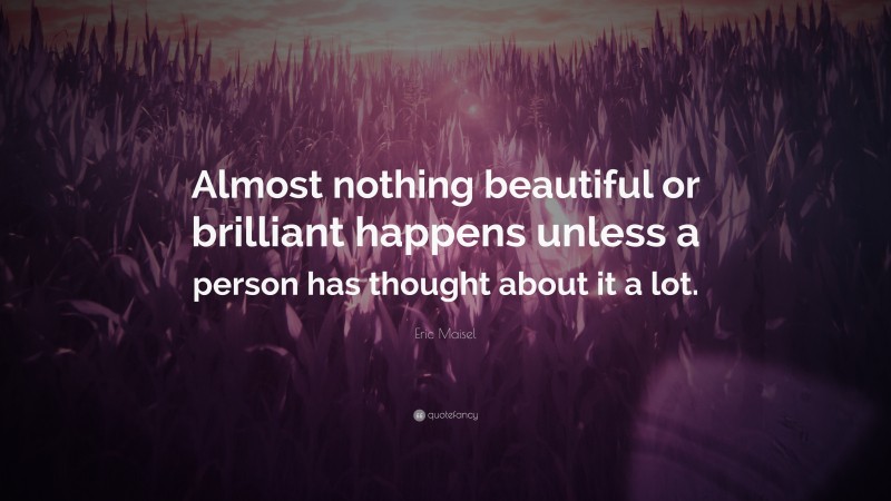 Eric Maisel Quote: “Almost nothing beautiful or brilliant happens unless a person has thought about it a lot.”
