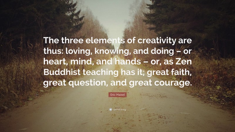 Eric Maisel Quote: “The three elements of creativity are thus: loving, knowing, and doing – or heart, mind, and hands – or, as Zen Buddhist teaching has it; great faith, great question, and great courage.”