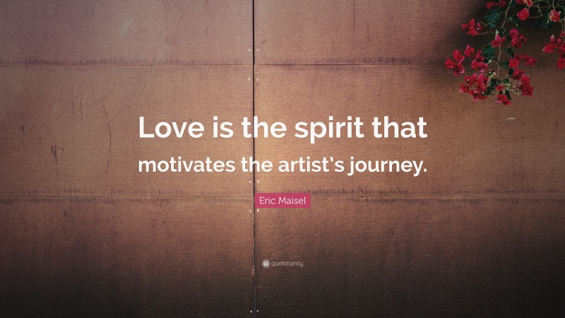Eric Maisel Quote: “Love is the spirit that motivates the artist’s journey.”