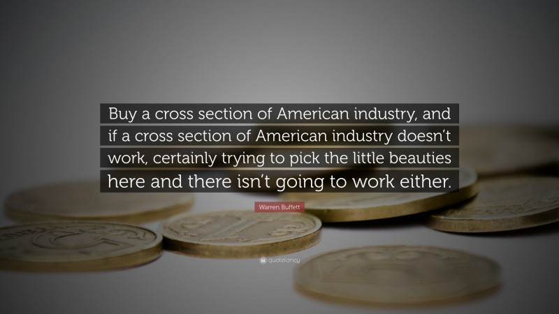 Warren Buffett Quote: “Buy a cross section of American industry, and if a cross section of American industry doesn’t work, certainly trying to pick the little beauties here and there isn’t going to work either.”